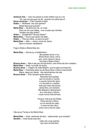 www.nead.unama.br
17
Amâncio Vaz — Isso me parece a muito melhor que eu ir lá.
Oh, que couces que me dá, quando me colhe sob si!
Diniz Lourenço — Cant' àquela si dará.
Diabo — Mulheres, vós que quereis?
Nesta feira que buscais?
Marta Dias — Queremo-la ver, no mais.
Pera ver em que tratais, e as cousas que vendeis.
Tendes vós aqui anéis?
Diabo — Quejandos? De que feição?
Marta Dias — D'uns que fazem de latão.
Diabo — Pera as mãos, ou pera os pés?
Marta Dias — Não — Jesus, nome de Jesus,
Deus e homem verdadeiro!
Foge o Diabo e Marta Dias diz:
Marta Dias — Nunca eu vi bofalinheiro
tão prestes tomar o mu.
Branc'Anes mana, crê tu
que, como Jesus é Jesus,
era este o Diabo inteiro.
Branca Anes — Não é ele pau de boa lenha, nem lenha de bom madeiro.
Marta Dias — Bofá, nunc'ele cá venha.
Branca Anes — Viagem de João Moleiro, que foi pela cal d'azenha.
Marta Dias — Pasmada estou eu de Deus fazer o Demo marchante!
Mana, daqui por diante não caminhemos nós sós.
Branca Anes — S'eu soubera quem ele era,
fizera-lhe bom partido:
que me levara o marido,
e quanto tenho lhe dera,
e o toucado e o vestido.
Inda que mais não levara
desta feira, em extremo.
Me alegrara e descansara,
se o vira levar o Demo,
e que nunca mais tornara.
Porque, inda que era Diabo,
fizera serviço a Deus,
e a mi mercê em cabo;
e viera-me dos céus,
como vem a frol ao nabo.
Vão-se ao Tempo e diz Marta Dias:
Marta Dias — Dizei, senhores de bem, nesta tenda, que vendeis?
Serafim — Esta tenda tudo tem;
vede vós o que quereis,
que tudo se fará bem.
 