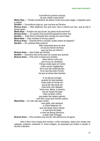 www.nead.unama.br
18
Consciência quereis comprar,
de que vistais vossa alma?
Marta Dias — Tendes sombreiros de palma muito bons pera segar, e tapados pera
a calma?
Serafim — Consciência digo eu, que vos leve ao Paraíso.
Branca Anes — Não sabemos nós qu'é isso: dai-o ó decho por seu, que já não é
tempo disso.
Marta Dias —Tendes vós aqui burel, do pardo de lã meirinha?
Branca Anes — Eu queria uma pucarinha pequenina pera mel.
Serafim — Esta feira é chamada das virtudes em seus tratos.
Marta Dias — Das virtudes! E há aqui patos?
Branca Anes — Quereis feirar a cevada quatro pares de sapatos?
Serafim — Oh, piedoso Deus eterno!
Não comprareis pera os céus
um pouco d'amor de Deus
que vos livre do Inferno?
Branca Anes — Isso é falar per pincéis.
Serafim — Esta feira não se fez para as cousas que quereis.
Branca Anes — Pois cant' a essas que vendeis,
daqui afirmo outra vez
que nunca as vendereis.
Porque neste sigro em fundo
todos somos negligentes:
foi ar que deu pelas gentes,
foi ar que deu polo mundo,
de que as almas são doentes.
E se hão de correger
quando for todo danado:
muito cedo se há-de ver;
que já ele não pode ser
mais torto nem aleijado.
Vamo-nos, Marta, à carreira,
que as moças do lugar
virão cá fazer a feira,
que estes não sabem ganhar,
nem têm cousa que homem queira.
Marta Dias — Eu não vejo aqui cantar,
nem gaita, nem tamboril,
e outros folgares mil,
que nas feiras soem d'estar:
e mais feira de Natal,
e mais de Nossa Senhora,
e estar todo Portugal.
Branca Anes — S'eu soubera que era tal, não estivera eu cá agora.
Vêm à feira nove moças dos montes, e três mancebos, todas com cestos nas
cabeças, cobertos, cantando. E, como chegam, se assentam por ordem a vender; e
diz-lhe o Serafim:
 