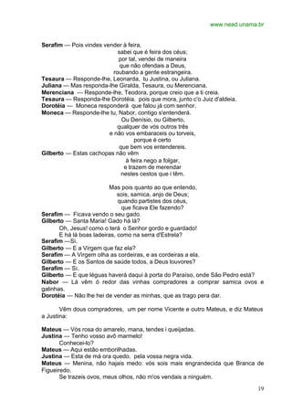 www.nead.unama.br
19
Serafim — Pois vindes vender à feira,
sabei que é feira dos céus;
por tal, vendei de maneira
que não ofendais a Deus,
roubando a gente estrangeira.
Tesaura — Responde-lhe, Leonarda, tu Justina, ou Juliana.
Juliana — Mas responda-lhe Giralda, Tesaura, ou Merenciana.
Merenciana — Responde-lhe, Teodora, porque creio que a ti creia.
Tesaura — Responda-lhe Dorotéia. pois que mora, junto c'o Juiz d'aldeia.
Dorotéia — Moneca responderá que falou já com senhor.
Moneca — Responde-lhe tu, Nabor, contigo s'entenderá.
Ou Denísio, ou Gilberto,
qualquer de vós outros três
e não vos embaraceis ou torveis,
porque é certo
que bem vos entendereis.
Gilberto — Estas cachopas não vêm
à feira nego a folgar,
e trazem de merendar
nestes cestos que i têm.
Mas pois quanto ao que entendo,
sois, samica, anjo de Deus;
quando partistes dos céus,
que ficava Ele fazendo?
Serafim — Ficava vendo o seu gado.
Gilberto — Santa Maria! Gado há lá?
Oh, Jesus! como o terá o Senhor gordo e guardado!
E há lá boas ladeiras, como na serra d'Estrela?
Serafim —Si.
Gilberto — E a Virgem que faz ela?
Serafim — A Virgem olha as cordeiras, e as cordeiras a ela.
Gilberto — E os Santos de saúde todos, a Deus louvores?
Serafim — Si.
Gilberto — E que léguas haverá daqui à porta do Paraíso, onde São Pedro está?
Nabor — Lá vêm ó redor das vinhas compradores a comprar samica ovos e
galinhas.
Dorotéia — Não lhe hei de vender as minhas, que as trago pera dar.
Vêm dous compradores, um per nome Vicente e outro Mateus, e diz Mateus
a Justina:
Mateus — Vós rosa do amarelo, mana, tendes i queijadas.
Justina — Tenho vosso avô marmelo!
Conhecei-lo?
Mateus — Aqui estão emborilhadas.
Justina — Esta de má ora quedo, pela vossa negra vida.
Mateus — Menina, não hajais medo: vós sois mais engrandecida que Branca de
Figueiredo.
Se trazeis ovos, meus olhos, não m'os vendais a ninguém.
 