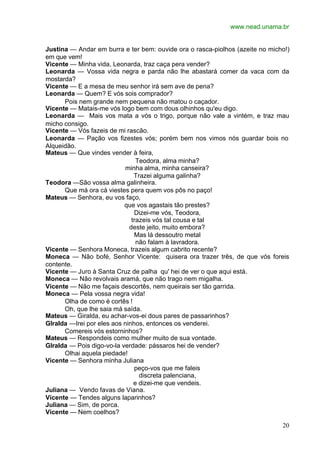 www.nead.unama.br
20
Justina — Andar em burra e ter bem: ouvide ora o rasca-piolhos (azeite no micho!)
em que vem!
Vicente — Minha vida, Leonarda, traz caça pera vender?
Leonarda — Vossa vida negra e parda não lhe abastará comer da vaca com da
mostarda?
Vicente — E a mesa de meu senhor irá sem ave de pena?
Leonarda — Quem? E vós sois comprador?
Pois nem grande nem pequena não matou o caçador.
Vicente — Matais-me vós logo bem com dous olhinhos qu'eu digo.
Leonarda — Mais vos mata a vós o trigo, porque não vale a vintém, e traz mau
micho consigo.
Vicente — Vós fazeis de mi rascão.
Leonarda — Pação vos fizestes vós; porém bem nos vimos nós guardar bois no
Alqueidão.
Mateus — Que vindes vender à feira,
Teodora, alma minha?
minha alma, minha canseira?
Trazei alguma galinha?
Teodora —São vossa alma galinheira.
Que má ora cá viestes pera quem vos pôs no paço!
Mateus — Senhora, eu vos faço,
que vos agastais tão prestes?
Dizei-me vós, Teodora,
trazeis vós tal cousa e tal
deste jeito, muito embora?
Mas lá dessoutro metal
não falam à lavradora.
Vicente — Senhora Moneca, trazeis algum cabrito recente?
Moneca — Não bofé, Senhor Vicente: quisera ora trazer três, de que vós foreis
contente.
Vicente — Juro à Santa Cruz de palha qu' hei de ver o que aqui está.
Moneca — Não revolvais aramá, que não trago nem migalha.
Vicente — Não me façais descortês, nem queirais ser tão garrida.
Moneca — Pela vossa negra vida!
Olha de como é cortês !
Oh, que lhe saia má saída.
Mateus — Giralda, eu achar-vos-ei dous pares de passarinhos?
GIralda —Irei por eles aos ninhos, entonces os venderei.
Comereis vós estorninhos?
Mateus — Respondeis como mulher muito de sua vontade.
GIralda — Pois digo-vo-la verdade: pássaros hei de vender?
Olhai aquela piedade!
Vicente — Senhora minha Juliana
peço-vos que me faleis
discreta palenciana,
e dizei-me que vendeis.
Juliana — Vendo favas de Viana.
Vicente — Tendes alguns laparinhos?
Juliana — Sim, de porca.
Vicente — Nem coelhos?
 