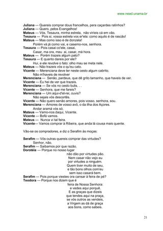 www.nead.unama.br
21
Juliana — Quereis comprar dous francelhos, pera caçardes ratinhos?
Juliana — Quero, pelos Evangelhos!
Mateus — Vós, Tesaura, minha estrela, não viríeis cá em vão.
Tesaura — Pois si, vossa estrela vos er'ela: como aquilo é de rascão!
Mateus — Mas como isso é de donzela!
Porém vá já como vai, e casemo-nos, senhora.
Tesaura — Pois casai co'ele, casai,
Casar, ma ora, meu ai, casar, má hora.
Mateus — Porém trazeis algum pato?
Tesaura — E quanto dareis por ele?
Hui, e ele revolve o fato: olho mau se meta nele.
Mateus — Não trazeis vós o qu'eu cato.
Vicente — Merenciana deve ter neste cesto algum cabrito.
Não m'haveis de revolver
Merenciana — Senão, pardeus, que dê grito tamanho, que haveis de ver.
Vicente — Eu hei de ver que trazeis.
Merenciana — Se vós no cesto bulis. . .
Vicente — Senhora, que me fareis?
Merenciana — Um aqui-d'el-rei, ouvis?
Não sejais vós descortês.
Vicente — Não quero senão amores, pois vosso, senhora, sou.
Merenciana — Amores de vosso avô, o da ilha dos Açores.
Andar aramá vós só.
Mateus — Vamo-nos daqui, Vicente.
Vicente — Bofá vamos.
Mateus — Nunca vi tal feira.
Vicente— Vamos comprar à Ribeira, que anda lá cousa mais quente.
Vão-se os compradores, e diz o Serafim às moças:
Serafim — Vós outras quereis comprar das virtudes?
Senhor, não.
Serafim — Saibamos por que razão.
Dorotéia — Porque no nosso lugar
não dão por virtudes pão.
Nem casar não vejo eu
por virtudes a ninguém.
Quem tiver muito de seu,
e tão bons olhos com'eu
sem isso casará bem.
Serafim — Pois porque viestes ora cansar à feira de pé?
Teodora — Porque nos dizem que é
feira de Nossa Senhora:
e vedes aqui porquê.
E as graças que dizeis
que tendes aqui na praça,
se vós outros as vendeis,
a Virgem as dá de graça
aos bons, como sabeis.
 