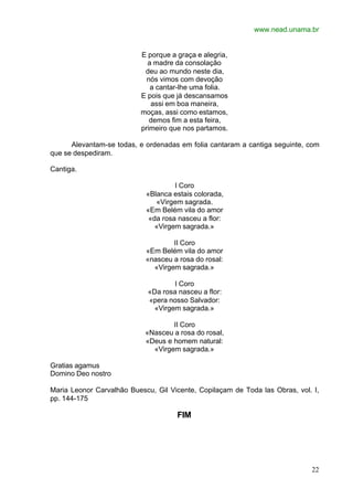 www.nead.unama.br
22
E porque a graça e alegria,
a madre da consolação
deu ao mundo neste dia,
nós vimos com devoção
a cantar-lhe uma folia.
E pois que já descansamos
assi em boa maneira,
moças, assi como estamos,
demos fim a esta feira,
primeiro que nos partamos.
Alevantam-se todas, e ordenadas em folia cantaram a cantiga seguinte, com
que se despediram.
Cantiga.
I Coro
«Blanca estais colorada,
«Virgem sagrada.
«Em Belém vila do amor
«da rosa nasceu a flor:
«Virgem sagrada.»
II Coro
«Em Belém vila do amor
«nasceu a rosa do rosal:
«Virgem sagrada.»
I Coro
«Da rosa nasceu a flor:
«pera nosso Salvador:
«Virgem sagrada.»
II Coro
«Nasceu a rosa do rosal,
«Deus e homem natural:
«Virgem sagrada.»
Gratias agamus
Domino Deo nostro
Maria Leonor Carvalhão Buescu, Gil Vicente, Copilaçam de Toda las Obras, vol. I,
pp. 144-175
FIM
 