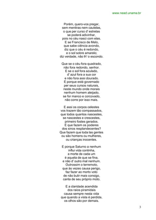 www.nead.unama.br
3
Porém, quero-vos pregar,
sem mentiras nem cautelas,
o que per curso d' estrelas
se poderá adivinhar,
pois no céu nasci com elas.
E se Francisco de Melo,
que sabe ciência avondo,
diz que o céu é redondo,
e o sol sobre amarelo;
diz verdade, não lh' o escondo.
Que se o céu fora quadrado,
não fora redondo, senhor.
E se o sol fora azulado,
d' azul fora a sua cor
e não fora assi dourado.
E porque está governado
per seus cursos naturais,
neste mundo onde morais
nenhum homem aleijado,
se for manco e corcovado,
não corre por isso mais.
E assi os corpos celestes
vos trazem tão compassados,
que todos quantos nascestes,
se nascestes e crescestes,
primeiro fostes gerados.
E que fazem os poderes
dos sinos resplandecentes?
Que fazem que toda las gentes
ou são homens ou mulheres,
ou crianças inocentes.
E porque Saturno a nenhum
influi vida continha,
a morte de cada um
é aquela de que se fina,
e não d' outro mal nenhum.
Outrossim o terremoto,
que às vezes causa perigo,
faz fazer ao morto voto
de não bulir mais consigo,
canta de seu próprio moto.
E a claridade acendida
dos raios piramidais
causa sempre nesta vida
que quando a vista é perdida,
os olhos são por demais.
 