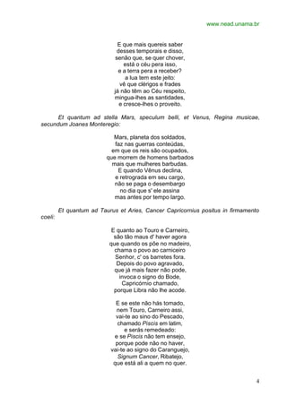 www.nead.unama.br
4
E que mais quereis saber
desses temporais e disso,
senão que, se quer chover,
está o céu pera isso,
e a terra pera a receber?
a lua tem este jeito:
vê que clérigos e frades
já não têm ao Céu respeito,
mingua-lhes as santidades,
e cresce-lhes o proveito.
Et quantum ad stella Mars, speculum belli, et Venus, Regina musicae,
secundum Joanes Monteregio:
Mars, planeta dos soldados,
faz nas guerras conteúdas,
em que os reis são ocupados,
que morrem de homens barbados
mais que mulheres barbudas.
E quando Vênus declina,
e retrograda em seu cargo,
não se paga o desembargo
no dia que s' ele assina
mas antes por tempo largo.
Et quantum ad Taurus et Aries, Cancer Capricornius positus in firmamento
coeli:
E quanto ao Touro e Carneiro,
são tão maus d' haver agora
que quando os põe no madeiro,
chama o povo ao carniceiro
Senhor, c' os barretes fora.
Depois do povo agravado,
que já mais fazer não pode,
invoca o signo do Bode,
Capricórnio chamado,
porque Libra não lhe acode.
E se este não hás tomado,
nem Touro, Carneiro assi,
vai-te ao sino do Pescado,
chamado Piscis em latim,
e serás remedeado:
e se Piscis não tem ensejo,
porque pode não no haver,
vai-te ao signo do Caranguejo,
Signum Cancer, Ribatejo,
que está ali a quem no quer.
 