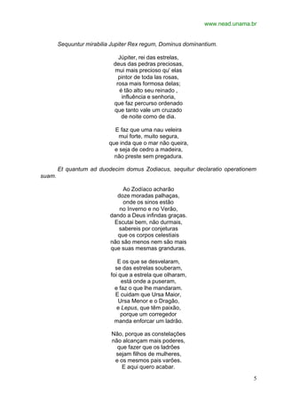 www.nead.unama.br
5
Sequuntur mirabilia Jupiter Rex regum, Dominus dominantium.
Júpiter, rei das estrelas,
deus das pedras preciosas,
mui mais precioso qu' elas
pintor de toda las rosas,
rosa mais formosa delas;
é tão alto seu reinado ,
influência e senhoria,
que faz percurso ordenado
que tanto vale um cruzado
de noite como de dia.
E faz que uma nau veleira
mui forte, muito segura,
que inda que o mar não queira,
e seja de cedro a madeira,
não preste sem pregadura.
Et quantum ad duodecim domus Zodiacus, sequitur declaratio operationem
suam.
Ao Zodíaco acharão
doze moradas palhaças,
onde os sinos estão
no Inverno e no Verão,
dando a Deus infindas graças.
Escutai bem, não durmais,
sabereis por conjeturas
que os corpos celestiais
não são menos nem são mais
que suas mesmas granduras.
E os que se desvelaram,
se das estrelas souberam,
foi que a estrela que olharam,
está onde a puseram,
e faz o que lhe mandaram.
E cuidam que Ursa Maior,
Ursa Menor e o Dragão,
e Lepus, que têm paixão,
porque um corregedor
manda enforcar um ladrão.
Não, porque as constelações
não alcançam mais poderes,
que fazer que os ladrões
sejam filhos de mulheres,
e os mesmos pais varões.
E aqui quero acabar.
 