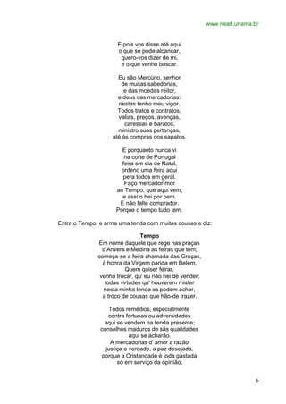 www.nead.unama.br
6
E pois vos disse até aqui
o que se pode alcançar,
quero-vos dizer de mi,
e o que venho buscar.
Eu são Mercúrio, senhor
de muitas sabedorias,
e das moedas reitor,
e deus das mercadorias:
nestas tenho meu vigor.
Todos tratos e contratos,
valias, preços, avenças,
carestias e baratos,
ministro suas pertenças,
até às compras dos sapatos.
E porquanto nunca vi
na corte de Portugal
feira em dia de Natal,
ordeno uma feira aqui
pera todos em geral.
Faço mercador-mor
ao Tempo, que aqui vem;
e assi o hei por bem.
E não falte comprador.
Porque o tempo tudo tem.
Entra o Tempo, e arma uma tenda com muitas cousas e diz:
Tempo
Em nome daquele que rege nas praças
d'Anvers e Medina as feiras que têm,
começa-se a feira chamada das Graças,
à honra da Virgem parida em Belém.
Quem quiser feirar,
venha trocar, qu' eu não hei de vender;
todas virtudes qu' houverem mister
nesta minha tenda as podem achar,
a troco de cousas que hão-de trazer.
Todos remédios, especialmente
contra fortunas ou adversidades
aqui se vendem na tenda presente;
conselhos maduros de sãs qualidades
aqui se acharão.
A mercadorias d' amor a razão
justiça e verdade, a paz desejada,
porque a Cristandade é toda gastada
só em serviço da opinião.
 