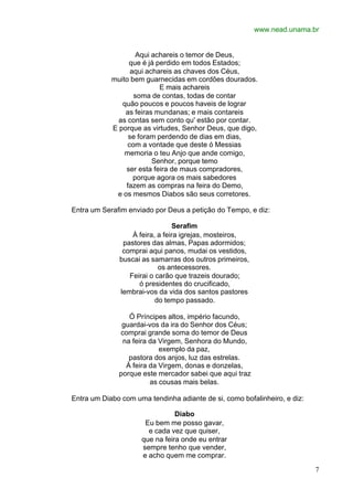 www.nead.unama.br
7
Aqui achareis o temor de Deus,
que é já perdido em todos Estados;
aqui achareis as chaves dos Céus,
muito bem guarnecidas em cordões dourados.
E mais achareis
soma de contas, todas de contar
quão poucos e poucos haveis de lograr
as feiras mundanas; e mais contareis
as contas sem conto qu' estão por contar.
E porque as virtudes, Senhor Deus, que digo,
se foram perdendo de dias em dias,
com a vontade que deste ó Messias
memoria o teu Anjo que ande comigo,
Senhor, porque temo
ser esta feira de maus compradores,
porque agora os mais sabedores
fazem as compras na feira do Demo,
e os mesmos Diabos são seus corretores.
Entra um Serafim enviado por Deus a petição do Tempo, e diz:
Serafim
À feira, a feira igrejas, mosteiros,
pastores das almas, Papas adormidos;
comprai aqui panos, mudai os vestidos,
buscai as samarras dos outros primeiros,
os antecessores.
Feirai o carão que trazeis dourado;
ó presidentes do crucificado,
lembrai-vos da vida dos santos pastores
do tempo passado.
Ó Príncipes altos, império facundo,
guardai-vos da ira do Senhor dos Céus;
comprai grande soma do temor de Deus
na feira da Virgem, Senhora do Mundo,
exemplo da paz,
pastora dos anjos, luz das estrelas.
À feira da Virgem, donas e donzelas,
porque este mercador sabei que aqui traz
as cousas mais belas.
Entra um Diabo com uma tendinha adiante de si, como bofalinheiro, e diz:
Diabo
Eu bem me posso gavar,
e cada vez que quiser,
que na feira onde eu entrar
sempre tenho que vender,
e acho quem me comprar.
 