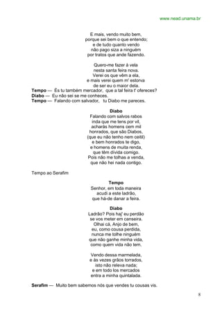 www.nead.unama.br
8
E mais, vendo muito bem,
porque sei bem o que entendo;
e de tudo quanto vendo
não pago siza a ninguém
por tratos que ande fazendo.
Quero-me fazer à vela
nesta santa feira nova.
Verei os que vêm a ela,
e mais verei quem m' estorva
de ser eu o maior dela.
Tempo — És tu também mercador, que a tal feira t' ofereces?
Diabo — Eu não sei se me conheces.
Tempo — Falando com salvador, tu Diabo me pareces.
Diabo
Falando com salvos rabos
inda que me tens por vil,
acharás homens cem mil
honrados, que são Diabos,
(que eu não tenho nem ceitil)
e bem honrados te digo,
e homens de muita renda,
que têm dívida comigo.
Pois não me tolhas a venda,
que não hei nada contigo.
Tempo ao Serafim
Tempo
Senhor, em toda maneira
acudi a este ladrão,
que há-de danar a feira.
Diabo
Ladrão? Pois haj' eu perdão
se vos meter em canseira.
Olhai cá, Anjo de bem,
eu, como cousa perdida,
nunca me tolhe ninguém
que não ganhe minha vida,
como quem vida não tem.
Vendo dessa marmelada,
e às vezes grãos torrados,
isto não releva nada;
e em todo los mercados
entra a minha quintalada.
Serafim — Muito bem sabemos nós que vendes tu cousas vis.
 