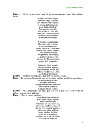 www.nead.unama.br
9
Diabo — I há de homens ruins mais mil vezes que não pôs, como vós mui bem
sentis.
E estes hão-de comprar
disto que trago a vender,
que são artes de enganar,
e cousas pera esquecer
o que deviam lembrar.
Que o sages mercador
há-de levar ao mercado
o que lhe compram melhor;
porque a ruim comprador
levar-lhe ruim borcado.
E mais as boas pessoas
são todas pobres a eito;
e eu por este respeito
nunca trato em cousas boas,
porque não trazem proveito.
Toda a glória de viver
das gentes é ter dinheiro,
e quem muito quiser ter
cumpre-lhe de ser primeiro
o mais ruim que puder.
E pois são desta maneira
os contratos dos mortais,
não me lanceis vós da feira
onde eu hei de vender mais
que todos à derradeira.
Serafim — Venderás muito perigo, que tens nas trevas escuras.
Diabo — Eu vendo perfumaduras, que, pondo-as no umbigo, se salvam as criaturas.
Às vezes vendo virotes,
e trago d' Andaluzia
naipes com que os sacerdotes
arreneguem cada dia,
e joguem até os pelotes.
Serafim — Não venderás tu aqui isso, que esta feira é dos céus: vai lá vender ao
abisso, logo, da parte de Deus!
Diabo — Senhor, apelo eu disso.
S' eu fosse tão mau rapaz
que fizesse força a alguém,
era isso muito bem;
mas cada um veja o que faz,
porque eu não forço ninguém.
Se me vem comprar qualquer
clérigo, ou leigo, ou frade
falsas manhas de viver,
muito por sua vontade;
senhor, que lh' hei de fazer?
E se o que quer bispar
 