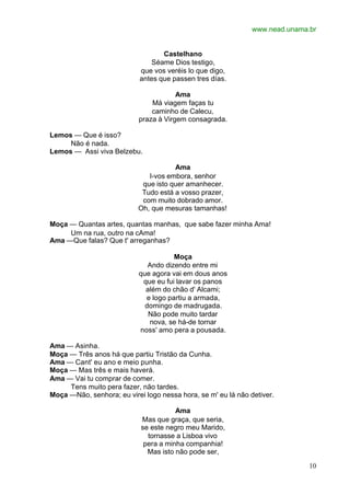 www.nead.unama.br
10
Castelhano
Séame Dios testigo,
que vos veréis lo que digo,
antes que passen tres días.
Ama
Má viagem faças tu
caminho de Calecu,
praza à Virgem consagrada.
Lemos — Que é isso?
Não é nada.
Lemos — Assi viva Belzebu.
Ama
I-vos embora, senhor
que isto quer amanhecer.
Tudo está a vosso prazer,
com muito dobrado amor.
Oh, que mesuras tamanhas!
Moça — Quantas artes, quantas manhas, que sabe fazer minha Ama!
Um na rua, outro na cAma!
Ama —Que falas? Que t' arreganhas?
Moça
Ando dizendo entre mi
que agora vai em dous anos
que eu fui lavar os panos
além do chão d' Alcami;
e logo partiu a armada,
domingo de madrugada.
Não pode muito tardar
nova, se há-de tornar
noss' amo pera a pousada.
Ama — Asinha.
Moça — Três anos há que partiu Tristão da Cunha.
Ama — Cant' eu ano e meio punha.
Moça — Mas três e mais haverá.
Ama — Vai tu comprar de comer.
Tens muito pera fazer, não tardes.
Moça —Não, senhora; eu virei logo nessa hora, se m' eu lá não detiver.
Ama
Mas que graça, que seria,
se este negro meu Marido,
tornasse a Lisboa vivo
pera a minha companhia!
Mas isto não pode ser,
 