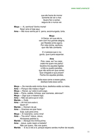 www.nead.unama.br
11
que ele havia de morrer
somente de ver o mar.
Quero fiar e cantar,
segura de o nunca ver.
Moça — Ai, senhora! Venho morta!
Noss' amo é hoje aqui.
Ama — Má nova venha por ti perra, excomungada, torta.
Moça
A Garça, em que ele ia,
vem com mui grande alegria;
per Restelo entra agora.
Por vida minha, senhora,
que não falo zombaria.
E vi pessoa que o viu
gordo, que é pera espantar.
Ama
Pois, casa, se t' eu caiar,
mate-me quem me partiu!
Quebra-me aquelas tigelas
e três ou quatro panelas,
que não ache em que comer.
Que chegada e que prazer!
Fecha-me aquelas janelas,
deita essa carne a esses gatos;
desfaze toda essa cama.
Moça — De mercês está minha Ama; desfeitos estão os tratos.
Ama — Porque não matas o fogo?
Moça — Raivar, qu' este é outro jogo.
Ama — Perra, cadela, tinhosa, que rosmeias, aleivosa?
Moça — Digo que o matarei logo.
Ama — Não sei pera que é viver.
Marido — Oulá.
Ama — Ali má hora este é.
Quem é?
Marido — Homem de pé.
Ama — Gracioso se quer fazer.
Subi, subi pera cima.
Moça — É noss'amo, como rima!
Ama — Teu amo? Jesus, Jesus,
Alvíssaras pedirás tu.
Marido — Abraçai-me minha prima.
Ama— Jesus, quão negro e tostado!
Não vos quero, não vos quero.
Marido — E eu a vós a si, porque espero serdes mulher de recado.
 