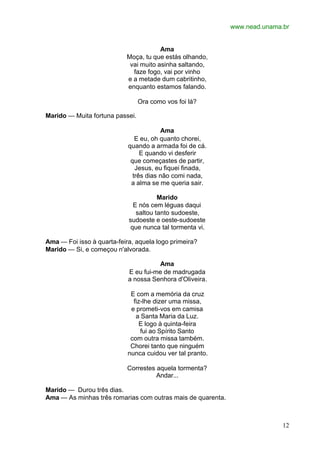 www.nead.unama.br
12
Ama
Moça, tu que estás olhando,
vai muito asinha saltando,
faze fogo, vai por vinho
e a metade dum cabritinho,
enquanto estamos falando.
Ora como vos foi lá?
Marido — Muita fortuna passei.
Ama
E eu, oh quanto chorei,
quando a armada foi de cá.
E quando vi desferir
que começastes de partir,
Jesus, eu fiquei finada,
três dias não comi nada,
a alma se me queria sair.
Marido
E nós cem léguas daqui
saltou tanto sudoeste,
sudoeste e oeste-sudoeste
que nunca tal tormenta vi.
Ama — Foi isso à quarta-feira, aquela logo primeira?
Marido — Si, e começou n'alvorada.
Ama
E eu fui-me de madrugada
a nossa Senhora d'Oliveira.
E com a memória da cruz
fiz-lhe dizer uma missa,
e prometi-vos em camisa
a Santa Maria da Luz.
E logo à quinta-feira
fui ao Spírito Santo
com outra missa também.
Chorei tanto que ninguém
nunca cuidou ver tal pranto.
Correstes aquela tormenta?
Andar...
Marido — Durou três dias.
Ama — As minhas três romarias com outras mais de quarenta.
 