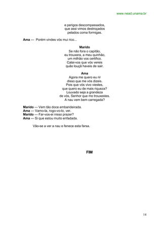 www.nead.unama.br
14
e perigos descompassados,
que assi vimos destroçados
pelados coma formigas.
Ama — Porém vindes vós mui rico...
Marido
Se não fora o capitão,
eu trouxera, a meu quinhão,
um milhão vos certifico.
Calai-vos que vós vereis
quão louçã haveis de sair.
Ama
Agora me quero eu rir
disso que me vós dizeis.
Pois que vós vivo viestes,
que quero eu de mais riqueza?
Louvado seja a grandeza
de vós, Senhor que mo trouxestes.
A nau vem bem carregada?
Marido — Vem tão doce embandeirada.
Ama — Vamo-la, rogo-vo-lo, ver.
Marido — Far-vos-ei nisso prazer?
Ama — Si que estou muito enfadada.
Vão-se a ver a nau e fenece esta farsa.
FIM
 
