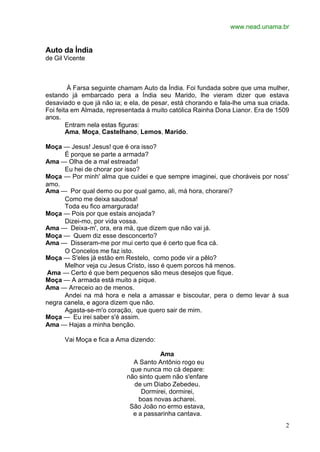 www.nead.unama.br
2
Auto da Índia
de Gil Vicente
À Farsa seguinte chamam Auto da Índia. Foi fundada sobre que uma mulher,
estando já embarcado pera a Índia seu Marido, lhe vieram dizer que estava
desaviado e que já não ia; e ela, de pesar, está chorando e fala-lhe uma sua criada.
Foi feita em Almada, representada à muito católica Rainha Dona Lianor. Era de 1509
anos.
Entram nela estas figuras:
Ama, Moça, Castelhano, Lemos, Marido.
Moça — Jesus! Jesus! que é ora isso?
É porque se parte a armada?
Ama — Olha de a mal estreada!
Eu hei de chorar por isso?
Moça — Por minh' alma que cuidei e que sempre imaginei, que choráveis por noss'
amo.
Ama — Por qual demo ou por qual gamo, ali, má hora, chorarei?
Como me deixa saudosa!
Toda eu fico amargurada!
Moça — Pois por que estais anojada?
Dizei-mo, por vida vossa.
Ama — Deixa-m', ora, era má, que dizem que não vai já.
Moça — Quem diz esse desconcerto?
Ama — Disseram-me por mui certo que é certo que fica cá.
O Concelos me faz isto.
Moça — S'eles já estão em Restelo, como pode vir a pêlo?
Melhor veja cu Jesus Cristo, isso é quem porcos há menos.
Ama — Certo é que bem pequenos são meus desejos que fique.
Moça — A armada está muito a pique.
Ama — Arreceio ao de menos.
Andei na má hora e nela a amassar e biscoutar, pera o demo levar à sua
negra canela, e agora dizem que não.
Agasta-se-m'o coração, que quero sair de mim.
Moça — Eu irei saber s'é assim.
Ama — Hajas a minha benção.
Vai Moça e fica a Ama dizendo:
Ama
A Santo Antônio rogo eu
que nunca mo cá depare:
não sinto quem não s'enfare
de um Diabo Zebedeu.
Dormirei, dormirei,
boas novas acharei.
São João no ermo estava,
e a passarinha cantava.
 