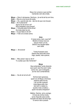 www.nead.unama.br
3
Deus me cumpra o que sonhei.
Cantando vem ela e leda.
Moça — Dai-m' alvíssaras, Senhora, já vai lá de foz em fora.
Ama — Dou-te uma touca de seda.
Moça — Ou, quando ele vier, dai-me do que vos trouxer.
Ama — Ali muitieramá!
Agora há de tornar cá?
Que chegada e que prazer!
Moça — Virtuosa está minha Ama!
Do triste dele hei dó.
Ama — E que falas tu lá só?
Moça — Falo cá co’esta cama.
Ama
E essa cama, bem, que há?
Mostra-m'essa roca cá:
sequer fiarei um fio.
Deixou-me aquele fastio
sem ceitil.
Moça — Ali eramá!
Todas ficassem assi.
Deixou-lhe pera três anos
trigo, azeite, mel e panos.
Ama — Mau pesar veja eu de ti!
Tu cuidas que não t'entendo?
Moça
Que entendeis? ando dizendo
que quem assi fica sem nada,
coma vós, que é obrigada...
Já me vós is entendendo.
Ama — Ha ah ah ah ah ah!
Est'era bem graciosa,
quem se vê Moça e formosa
esperar pela irá má.
I se vai ele a pescar
meia légua polo mar,
isto bem o sabes tu,
quanto mais a Calecu:
quem há tanto d'esperar?
Melhor, Senhor, sé tu comigo.
À hora de minha morte,
qu'eu faça tão peca sorte.
Guarde-me Deus de tal p'rigo.
O certo é dar a prazer.
 