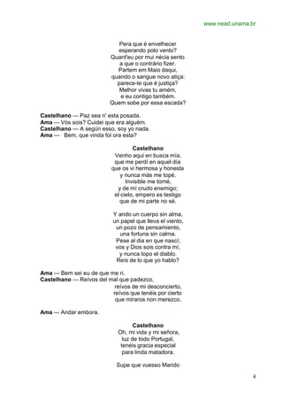 www.nead.unama.br
4
Pera que é envelhecer
esperando polo vento?
Quant'eu por mui nécia sento
a que o contrário fizer.
Partem em Maio daqui,
quando o sangue novo atiça:
parece-te que é justiça?
Melhor vivas tu amém,
e eu contigo também.
Quem sobe por essa escada?
Castelhano — Paz sea n' esta posada.
Ama — Vós sois? Cuidei que era alguém.
Castelhano — A según esso, soy yo nada.
Ama — Bem, que vinda foi ora esta?
Castelhano
Venho aqui en busca mía,
que me perdí en aquel día
que os vi hermosa y honesta
y nunca más me topé.
Invisible me torné,
y de mí crudo enemigo;
el cielo, empero es testigo
que de mi parte no sé.
Y ando un cuerpo sin alma,
un papel que lleva el viento,
un pozo de pensamiento,
una fortuna sin calma.
Pese al dia en que nascí;
vos y Dios sois contra mí,
y nunca topo el diablo.
Reís de lo que yo hablo?
Ama — Bem sei eu de que me ri.
Castelhano — Reívos del mal que padezco,
reívos de mi desconcierto,
reívos que tenéis por cierto
que miraros non merezco.
Ama — Andar embora.
Castelhano
Oh, mi vida y mi señora,
luz de todo Portugal,
tenéis gracia especial
para linda matadora.
Supe que vuesso Marido
 