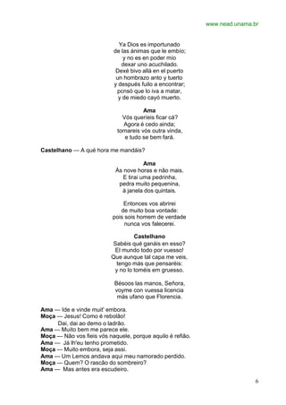 www.nead.unama.br
6
Ya Dios es importunado
de las ánimas que le embío;
y no es en poder mío
dexar uno acuchilado.
Dexé bivo allá en el puerto
un hombrazo anto y tuerto
y después fuilo a encontrar;
pcnsó que lo iva a matar,
y de miedo cayó muerto.
Ama
Vós queríeis ficar cá?
Agora é cedo ainda;
tornareis vós outra vinda,
e tudo se bem fará.
Castelhano — A qué hora me mandáis?
Ama
Às nove horas e não mais.
E tirai uma pedrinha,
pedra muito pequenina,
à janela dos quintais.
Entonces vos abrirei
de muito boa vontade:
pois sois homem de verdade
nunca vos falecerei.
Castelhano
Sabéis qué ganáis en esso?
El mundo todo por vuesso!
Que aunque tal capa me veis,
tengo más que pensaréis:
y no lo toméis em gruesso.
Bésoos las manos, Señora,
voyme con vuessa licencia
más ufano que Florencia.
Ama — Ide e vinde muit' embora.
Moça — Jesus! Como é rebolão!
Dai, dai ao demo o ladrão.
Ama — Muito bem me parece ele.
Moça — Não vos fieis vós naquele, porque aquilo é refião.
Ama — Já lh'eu tenho prometido.
Moça — Muito embora, seja assi.
Ama — Um Lemos andava aqui meu namorado perdido.
Moça — Quem? O rascão do sombreiro?
Ama — Mas antes era escudeiro.
 
