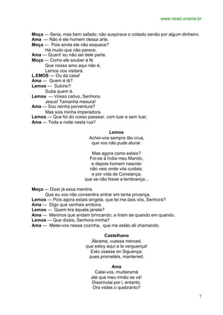www.nead.unama.br
7
Moça — Seria, mas bem safado; não suspirava o coitado senão por algum dinheiro.
Ama — Não é ele homem dessa arte.
Moça — Pois ainda ele não esquece?
Há muito que não parece.
Ama — Quant' eu não sei dele parte.
Moça — Como ele souber à fé.
Que nosso amo aqui não é,
Lemos vos visitará.
L.EMOS — Ou da casa!
Ama — Quem é lá?
Lemos — Subirei?
Suba quem é.
Lemos — Vosso cativo, Senhora.
Jesus! Tamanha mesura!
Ama — Sou rainha porventura?
Mas sois minha imperadora.
Lemos — Que foi do vosso passear, com luar e sem luar,
Ama — Toda a noite nesta rua?
Lemos
Achei-vos sempre tão crua,
que vos não pude aturar.
Mas agora como estais?
Foi-se à Índia meu Marido,
e depois homem nascido
não veio onde vós cuidais;
e por vida de Constança,
que se não fosse a lembrança...
Moça — Dizei já essa mentira.
Que eu vos não consentira entrar em tanta privança.
Lemos — Pois agora estais singela, que lei me dais vós, Senhora?
Ama — Digo que venhais embora.
Lemos — Quem tira àquela janela?
Ama — Meninos que andam brincando, e tiram de quando em quando.
Lemos — Que dizeis, Senhora minha?
Ama — Metei-vos nessa cozinha, que me estão ali chamando.
Castelhano
Ábrame, vuessa merced,
que estoy aquí a la verguença!
Esto úsasse en Siguença:
pues prometéis, mantened.
Ama
Calai-vos, muitieramá
até que meu irmão se vá!
Dissimulai por i, entanto.
Ora vistes o quebranto?
 