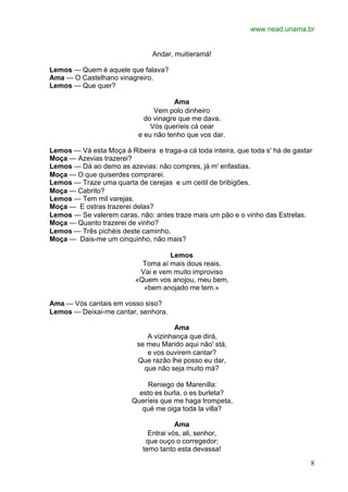 www.nead.unama.br
8
Andar, muitieramá!
Lemos — Quem é aquele que falava?
Ama — O Castelhano vinagreiro.
Lemos — Que quer?
Ama
Vem polo dinheiro
do vinagre que me dava.
Vós queríeis cá cear
e eu não tenho que vos dar.
Lemos — Vá esta Moça à Ribeira e traga-a cá toda inteira, que toda s' há de gastar
Moça — Azevias trazerei?
Lemos — Dá ao demo as azevias: não compres, já m' enfastias.
Moça — O que quiserdes comprarei.
Lemos — Traze uma quarta de cerejas e um ceitil de bribigões.
Moça — Cabrito?
Lemos — Tem mil varejas.
Moça — E ostras trazerei delas?
Lemos — Se valerem caras, não: antes traze mais um pão e o vinho das Estrelas.
Moça — Quanto trazerei de vinho?
Lemos — Três pichéis deste caminho.
Moça — Dais-me um cinquinho, não mais?
Lemos
Toma aí mais dous reais.
Vai e vem muito improviso
«Quem vos anojou, meu bem,
«bem anojado me tem.»
Ama — Vós cantais em vosso siso?
Lemos — Deixai-me cantar, senhora.
Ama
A vizinhança que dirá,
se meu Marido aqui não' stá,
e vos ouvirem cantar?
Que razão lhe posso eu dar,
que não seja muito má?
Reniego de Marenilla:
esto es burla, o es burleta?
Queríeis que me haga trompeta,
qué me oiga toda la villa?
Ama
Entrai vós, ali, senhor,
que ouço o corregedor;
temo tanto esta devassa!
 