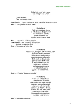 www.nead.unama.br
9
Entrai vós ness' outra casa
que sinto grande rumor.
Chega à janela.
Falai vós passo, micer.
Castelhano — Pesar ora de San Palo, esto es burla o es diablo?
Ama — E eu posso vos mais fazer?
Castelhano
Y aún en esso está ahora
la vida de Juan de Çamora?
Son noches de Navidá,
quiere amanecer ya,
que no tardará media hora.
Ama — Meu irmão cuidei que se ia.
Castelhano — Ah, señora, y reísvos vós!
Ábrame, cuerpo de Dios!
Ama —Tornareis cá outro dia.
Castelhano
Assossiega, coraçón, adormiéntate, león,
no eches la casa en tierra
ni hagas tan cruda guerra,
que mueras como Sansón.
Esta burla es de verdad,
por los ossos de Medea,
si no que arrastrado sea
mañana por la ciudad;
por la sangre soverana
se la batalla troyana,
y juro a la casa sancta...
Ama — Pera qu' é essa jura tanta?
Castelhano
Y aún vos estáis ufana?
Quiero destruir el mundo,
quemar la casa, es la verdad,
despucs quemar la ciudad;
señora, en esto me fundo.
Después, si Dios me dixere,
cuando allá con él me viere
que sola por una mujer...
Bien sabré que responder,
cuando a esso veniere.
Ama — Isso são rebolarias!
 