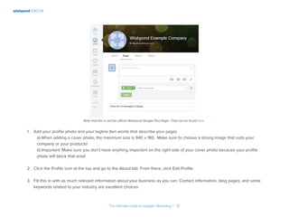 wishpond EBOOK
The Ultimate Guide to Google+ Marketing I 12
Note that this is not the official Wishpond Google Plus Page! That can be found here.
1.	 Add your profile photo and your tagline (ten words that describe your page).
a) When adding a cover photo, the maximum size is 940 x 180. Make sure to choose a strong image that suits your
company or your products!
b) Important: Make sure you don’t have anything important on the right side of your cover photo because your profile
photo will block that area!
2.	 Click the Profile icon at the top and go to the About tab. From there, click Edit Profile.
3.	 Fill this in with as much relevant information about your business as you can. Contact information, blog pages, and some
keywords related to your industry are excellent choices
 