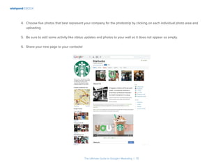 wishpond EBOOK
The Ultimate Guide to Google+ Marketing I 13
4.	 Choose five photos that best represent your company for the photostrip by clicking on each individual photo area and
uploading.
5.	 Be sure to add some activity like status updates and photos to your wall so it does not appear so empty.
6.	 Share your new page to your contacts!
 