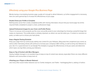 wishpond EBOOK
The Ultimate Guide to Google+ Marketing I 14
Effectively using your Google Plus Business Page
Merely having a nice-looking business page usually isn’t enough to attract followers, so further engagement is necessary.
Here are some general tips to increase the effectiveness of your page.
Double Check your Profile is Complete
Nothing looks worse than a lazily completed profile with missing information. Ensure that your brand page has all the
required fields completed to project a clean, professional image.
Upload Professional Images for your Cover and Profile Photos
There is no excuse not to properly use the cover and profile photo to your advantage by choosing a powerful image that
makes an impression. The profile photo is similarly important, as others can see this when you +1 content or comment on
posts, so make sure to choose your best photo.
Keep a Regular Posting Schedule
Keep your page fresh by continuously adding new content for your followers. Blog posts that compliment your brand, as
well as other interesting articles will continue to increase your company’s SEO ranking, as well as bring new followers to
your site. It is a good decision to use Google Plus Analytics to gauge the effectiveness of all your posts and determine
which topics are big hitters among your followers.
Keep on Top of Content with More Managers
Having multiple managers is an excellent way to keep on top of content (see above), especially if there are many different
followers and communities to keep track of.
#Hashtag your #Topics to Remain Relevant
Like many other social media networks such as Tumblr, Instagram, and Twitter - hashtagging (that is, adding a # before
 