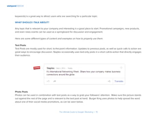 wishpond EBOOK
The Ultimate Guide to Google+ Marketing I 15
keywords) is a great way to attract users who are searching for a particular topic.
What should I talk about?
Any topic that is relevant to your company and interesting is a good place to start. Promotional campaigns, new products,
and even news events can be used as a springboard for discussion and engagement.
Here are some different types of content and examples on how to properly use them:
Text Posts
Text Posts are mostly used for short, to-the-point information. Updates to previous posts, as well as quick calls to action are
great ways to encourage discussion. Staples occasionally uses text-only posts in a short call-to-action that directly engages
their audience.
Photo Posts
Photos can be used in combination with text posts as a way to grab your followers’ attention. Make sure the picture stands
out against the rest of the page and is relevant to the text post at hand. Burger King uses photos to help spread the word
about one of their social media promotions, as can be seen below.
 
