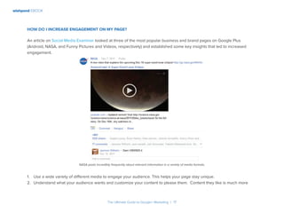 wishpond EBOOK
The Ultimate Guide to Google+ Marketing I 17
How do I increase engagement on my Page?
An article on Social Media Examiner looked at three of the most popular business and brand pages on Google Plus
(Android, NASA, and Funny Pictures and Videos, respectively) and established some key insights that led to increased
engagement.
NASA posts incredibly frequently about relevant information in a variety of media formats.
1.	 Use a wide variety of different media to engage your audience. This helps your page stay unique.
2.	 Understand what your audience wants and customize your content to please them. Content they like is much more
 