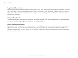 wishpond EBOOK
The Ultimate Guide to Google+ Marketing I 21
Target Market Segmentation
Circles can be used to distinguish between heavy product users, users that recently switched from a competitor, or users at
risk of leaving, as an example. Since these are very different customer groups, businesses may wish to send messages or
information to different Circles. This is one of the strongest advantages Google+ has over Facebook in that messages can
be selectively distributed.
Hiring and Recruitment
Similarly, followers who have identified themselves as potential recruits can be separated away from the rest of the flock
and given information regarding info sessions, new job listings, and so on.
Internal Information Distribution
For companies with enough of their members online and a part of Google+, they can use the network as infrastructure. A
CEO can choose to send a memo to his entire company, only to executives, or perhaps only for the janitors. Of course,
traditional email provides the same benefit, but this provides an alternate channel for distributing information that avoids
the clutter of other emails.
 