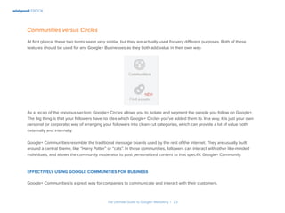 wishpond EBOOK
The Ultimate Guide to Google+ Marketing I 23
Communities versus Circles
At first glance, these two terms seem very similar, but they are actually used for very different purposes. Both of these
features should be used for any Google+ Businesses as they both add value in their own way.
As a recap of the previous section: Google+ Circles allows you to isolate and segment the people you follow on Google+.
The big thing is that your followers have no idea which Google+ Circles you’ve added them to. In a way, it is just your own
personal (or corporate) way of arranging your followers into clean-cut categories, which can provide a lot of value both
externally and internally.
Google+ Communities resemble the traditional message boards used by the rest of the internet. They are usually built
around a central theme, like “Harry Potter” or “cats”. In these communities, followers can interact with other like-minded
individuals, and allows the community moderator to post personalized content to that specific Google+ Community.
Effectively using Google Communities for Business
Google+ Communities is a great way for companies to communicate and interact with their customers.
 