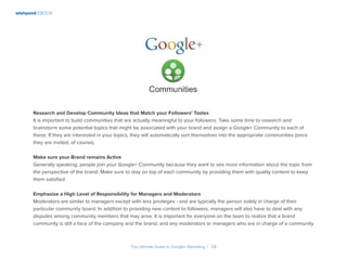 wishpond EBOOK
The Ultimate Guide to Google+ Marketing I 24
Research and Develop Community Ideas that Match your Followers’ Tastes
It is important to build communities that are actually meaningful to your followers. Take some time to research and
brainstorm some potential topics that might be associated with your brand and assign a Google+ Community to each of
these. If they are interested in your topics, they will automatically sort themselves into the appropriate communities (once
they are invited, of course).
Make sure your Brand remains Active
Generally speaking, people join your Google+ Community because they want to see more information about the topic from
the perspective of the brand. Make sure to stay on top of each community by providing them with quality content to keep
them satisfied.
Emphasize a High Level of Responsibility for Managers and Moderators
Moderators are similar to managers except with less privileges - and are typically the person solely in charge of their
particular community board. In addition to providing new content to followers, managers will also have to deal with any
disputes among community members that may arise. It is important for everyone on the team to realize that a brand
community is still a face of the company and the brand, and any moderators or managers who are in charge of a community
 