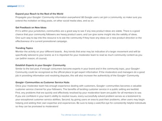 wishpond EBOOK
The Ultimate Guide to Google+ Marketing I 26
Expand your Reach to the Rest of the World
Propagate your Google+ Community information everywhere! All Google users can join a community, so make sure you
extend the invitation on blog posts, on other social media sites, and so on.
Get Feedback on New Ideas
If it is within your jurisdiction, communities are a great way to see if any new product ideas are viable. There is a good
chance that your community followers are heavy product users, and can give some insight into the validity of ideas.
One such way to tap into this resource is to ask the community if they have any ideas on a new product direction or the
effectiveness of a current promotional campaign.
Trending Topics
Monitor the activity on your different boards. Any trends that arise may be indicative of a larger movement and will be
specifically tailored to your brand, so it is important for your moderator team to read as much community content as you
can (within reason, of course).
Establish Experts in your Google+ Community
Similar to the last post, if enough consumers become experts in your brand and in the community topic, your Google+
Community could be recognized as the official place to get expert information. If the moderators and managers do a good
job in providing information and resolving disputes, this will also increase the authenticity of the Google+ Community.
Google+ Communities as Customer Service Hubs
Once your moderator team has enough experience dealing with customers, Google+ communities becomes a valuable
customer service channel for your followers. The benefits of tackling customer service in a public setting are twofold.
First, any problems that are quickly and effectively resolved by your moderation team are public for all members to see.
If you are confident in your team’s ability to resolve issues, every successfully solved problem serves as a testament to
your exceptional customer service abilities. Second, by giving users an area to post their problems, other users may begin
helping and adding their own expertise and experiences. Be sure to keep a watchful eye for consistently helpful individuals
so they can be promoted to moderators!
 