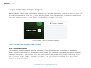 wishpond EBOOK
The Ultimate Guide to Google+ Marketing I 28
Google+ For Business: Google+ Hangouts
Google+ Hangout is a free group video chat that allows up to ten people to have a video conversation with each other. The
person who initiates the call is the “host”, and has special privileges. While relatively simple in nature, there are a number
of practical ways your company can use Google+ Hangouts both internally and externally.
Google+ Hangout’s Practical Applications
Direct Customer Engagement
Like many other video conferencing programs, businesses can use Google+ Hangout to communicate quickly with
clients - especially if both parties are accustomed to using Google+. For more visual industries, prototypes can quickly be
showcased and explained to prospective clients with instant feedback. Conversely, customers with a problem or defect
with their product can use Google+ Hangouts to quickly show your business exactly what the problem is, with instant
customer service and directions.
The “start a hangout” button is just right of your cover photo.
 