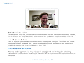 wishpond EBOOK
The Ultimate Guide to Google+ Marketing I 29
Product Demonstration Sessions
Google+ Hangouts can be used to provide more information or training about new and innovative products that customers
may not be familiar with. By doing a live video session, customers can ask questions and receive feedback in real-time.
Internal Meetings and Conferences
There are also many opportunities for using Google+ with your own employees or suppliers. This could be used for large,
international companies who want to have a meeting with different geographical departments, or even smaller startup
companies who want to meet with different parts of the supply chain.
Google+ Hangouts: New Features
While these practical applications have always been present, and are generally benefits of any video conferencing
software, Google has released some new technology that really pushes the business applications of Google+ Hangouts to
the forefront.
 