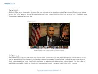 wishpond EBOOK
The Ultimate Guide to Google+ Marketing I 30
Symphonical
Instead of just being in control of the apps, the host can now set up something called Symphonical. This program puts a
virtual wall inside Hangout so that participants can share and collaborate information and projects, which are saved to the
Symphonical website for future use.
Hangout on Air
As of May 2012, hosts can now use a new feature called Hangouts on Air to to publicly broadcast the hangout to certain
circles, allowing the host company to connect to international viewers and customers. Viewers can watch the Hangout
from the host’s Google+ page, their YouTube channel, or any other site the video can be embedded. This also collects
information about the number of viewers and automatically creates a YouTube video to the host’s channel.
Google Hangout on Air is good enough for President Obama!
 