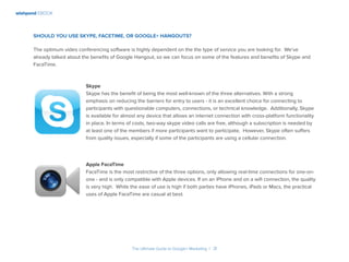 wishpond EBOOK
The Ultimate Guide to Google+ Marketing I 31
Should you use Skype, FaceTime, or Google+ Hangouts?
The optimum video conferencing software is highly dependent on the the type of service you are looking for. We’ve
already talked about the benefits of Google Hangout, so we can focus on some of the features and benefits of Skype and
FaceTime.
Skype
Skype has the benefit of being the most well-known of the three alternatives. With a strong
emphasis on reducing the barriers for entry to users - it is an excellent choice for connecting to
participants with questionable computers, connections, or technical knowledge. Additionally, Skype
is available for almost any device that allows an internet connection with cross-platform functionality
in place. In terms of costs, two-way skype video calls are free, although a subscription is needed by
at least one of the members if more participants want to participate. However, Skype often suffers
from quality issues, especially if some of the participants are using a cellular connection.
Apple FaceTime
FaceTime is the most restrictive of the three options, only allowing real-time connections for one-on-
one - and is only compatible with Apple devices. If on an iPhone and on a wifi connection, the quality
is very high. While the ease of use is high if both parties have iPhones, iPads or Macs, the practical
uses of Apple FaceTime are casual at best.
 