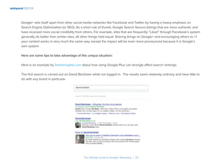 wishpond EBOOK
The Ultimate Guide to Google+ Marketing I 33
Google+ sets itself apart from other social media networks like Facebook and Twitter by having a heavy emphasis on
Search Engine Optimization (or SEO). As a short rule of thumb, Google Search favours listings that are more authentic and
have received more social credibility from others. For example, sites that are frequently “Liked” through Facebook’s system
generally do better than similar sites, all other things held equal. Sharing things on Google+ and encouraging others to +1
your content works in very much the same way, except the impact will be even more pronounced because it is Google’s
own system.
Here are some tips to take advantage of this unique situation:
Here is an example by Smartinsights.com about how using Google Plus can strongly affect search rankings.
The first search is carried out on David Beckham while not logged in. The results seem relatively ordinary and have little to
do with any brand in particular.
 