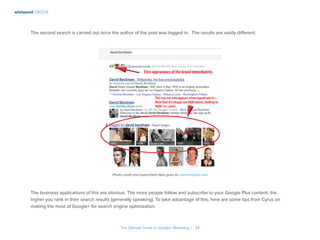 wishpond EBOOK
The Ultimate Guide to Google+ Marketing I 34
The second search is carried out once the author of the post was logged in. The results are vastly different.
Photo credit and experiment idea goes to smartinsights.com
The business applications of this are obvious. The more people follow and subscribe to your Google Plus content, the
higher you rank in their search results (generally speaking). To take advantage of this, here are some tips from Cyrus on
making the most of Google+ for search engine optimization.
 