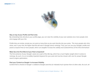 wishpond EBOOK
The Ultimate Guide to Google+ Marketing I 35
Stay on top of your Profile and Post Links
By embedding links directly to your profile page, you can raise the visibility of your own website once more people click
and engage with your link.
Profile links are similar, except you can post as many links as you want directly into your posts. The more people who click,
share, and +1 your link, the higher that link will rank in Google search rankings. Thus, you can use your Google+ profile and
posts to expose links to more people, which can tangible increase the validity and trustworthiness of the links themselves!
Make Sure the First Word of your Post is Important!
The first sentence of your Google+ posts are a part of the title tag, which has a much higher weight when it comes to
rankings. As such, it is an incredibly important keyword for your post and must be chosen with care for proper Google
search engine optimization.
Post your Content on Google+ to Increase Visibility
Content that is shared on Google+ is added to Google searches (or indexed) much quicker than on other sites. As such, all
 