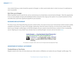 wishpond EBOOK
The Ultimate Guide to Google+ Marketing I 36
new content that you create should be spread on Google+ or other social media sites in order to ensure it is optimized as
soon as possible.
Don’t Give up on Google+
While hopefully if you’ve read this far, we’ve convinced you to at least take a second look at Google+. Take this opportunity
to be an early adopter and get well established before everyone else clogs up the system. It is a small investment of time
and effort that could have significant payoffs for your business.
Blogging and Authorship
For those of you who frequently blog and post content online, one way to ensure your hard-earned content remains readily
available to all viewers is to sign up for Google+ Authorship. How this works is that you can link all new content directly
back to your Google+ profile page, so that both Google and your viewers know that all your content is from a trustworthy
source. Signing up is very simple if you already have an existing Google+ account, and can be done here.
An example of a Google+ Author, taken from the Google Authorship Registration Page
Advantages of Google+ Authorship
Trustworthiness on Two Fronts
Regular viewers who may not know about your other works or affiliations can easily visit your Google+ profile page. The
 
