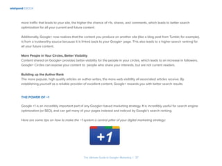 wishpond EBOOK
The Ultimate Guide to Google+ Marketing I 37
more traffic that leads to your site, the higher the chance of +1s, shares, and comments, which leads to better search
optimization for all your current and future content.
Additionally, Google+ now realizes that the content you produce on another site (like a blog post from Tumblr, for example),
is from a trustworthy source because it is linked back to your Google+ page. This also leads to a higher search ranking for
all your future content.
More People in Your Circles, Better Visibility
Content shared on Google+ provides better visibility for the people in your circles, which leads to an increase in followers.
Google+ Circles can expose your content to people who share your interests, but are not current readers.
Building up the Author Rank
The more popular, high quality articles an author writes, the more web visibility all associated articles receive. By
establishing yourself as a reliable provider of excellent content, Google+ rewards you with better search results.
The Power of +1
Google +1 is an incredibly important part of any Google+ based marketing strategy. It is incredibly useful for search engine
optimization (or SEO), and can get many of your pages indexed and noticed by Google’s search ranking.
Here are some tips on how to make the +1 system a central pillar of your digital marketing strategy:
 