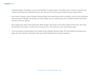 wishpond EBOOK
The Ultimate Guide to Google+ Marketing I 38
•	 Install the Google+ One Button on your actual website in a good location. This allows users a chance to promote your
content and increase the authenticity of your site. The more +1s on your site, the better off your content will be.
•	 If you haven’t already, create a Google+ Business Page. Even several years after its inception, not too many businesses
have expanded to Google+. By acting as an early adopter, you can outmaneuver your competition before they have a
chance to enter the network.
•	 Don’t neglect your other social media sites. While Google+ may be the social media network of the future, other sites
like Facebook and Twitter currently have increased reach. Find a balance in your social media usage.
•	 Try to encourage recommendations and reviews of your Google+ Business Page. The more people that support your
page, the more authentic it becomes in the eyes of both Google Search and your audience.
 