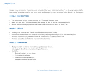 wishpond EBOOK
The Ultimate Guide to Google+ Marketing I 40
Google+ may not look like the social media network of the future right now, but there’s no denying its potential for
businesses. To quickly recap the rest of the book, we’ll go over the main benefits of using Google+ for Businesses.
Google+ Business Pages
•	 The profile page of your company, similar to a Facebook Business page.
•	 Make sure you add a strong cover page and tagline, as well as fill in all the required fields.
•	 Getting your Business page verified can have some great benefits, such as Vanity URLs.
Google+ Circles
•	 Allows you to separate and classify your followers into distinct “circles”.
•	 Information can be distributed to Circles separately, allowing different groups to see different posts.
•	 Business pages can only add followers to its circles if they have been added first.
•	 Business pages has both internal and external applications.
Google+ Communities
•	 Mostly resemble traditional internet message boards or forums.
•	 Allows you to directly communicate with your followers.
•	 Useful for:
•	 Getting feedback on new ideas.
•	 Finding trending topics.
•	 Establish homegrown experts.
•	 Serve as customer service hubs.
 