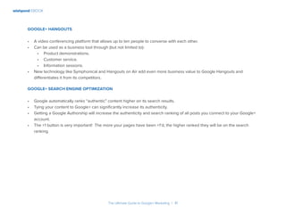 wishpond EBOOK
The Ultimate Guide to Google+ Marketing I 41
Google+ Hangouts
•	 A video conferencing platform that allows up to ten people to converse with each other.
•	 Can be used as a business tool through (but not limited to):
•	 Product demonstrations.
•	 Customer service.
•	 Information sessions.
•	 New technology like Symphonical and Hangouts on Air add even more business value to Google Hangouts and
differentiates it from its competitors.
Google+ Search Engine Optimization
•	 Google automatically ranks “authentic” content higher on its search results.
•	 Tying your content to Google+ can significantly increase its authenticity.
•	 Getting a Google Authorship will increase the authenticity and search ranking of all posts you connect to your Google+
account.
•	 The +1 button is very important! The more your pages have been +1’d, the higher ranked they will be on the search
ranking.
 