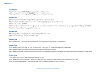 wishpond EBOOK
The Ultimate Guide to Google+ Marketing I 43
Chapter 1
http://mashable.com/2011/12/25/google-plus-for-small-business/
http://sproutsocial.com/insights/2011/12/google-vs-facebook-business/
Chapter 2
http://blog.way2onlinejobs.com/google-plus/google-plus-business-page
http://www.socialmediaexaminer.com/how-to-set-up-a-google-page-for-your-business/
http://youtu.be/H-skXLAIbEA
http://www.business2community.com/google-plus/best-practices-for-achieving-critical-mass-on-your-google-brand-page-0283000
http://www.location3.com/google-plus-vanity-urls/
Chapter 3
http://blog.schipul.com/google-plus-communities-what-why-how/
http://www.socialtalent.co/resources/?p=5303
Chapter 4
http://leaderswest.com/2013/01/13/ten-benefits-of-google-plus-communities-for-marketers/
Chapter 5
http://www.bizbash.com/how_to_use_google_plus_hangouts_for_meetings/new-york/story/23901/
http://www.pintopproductions.com/google-plus-hangouts-in-your-business/
http://www.popularmechanics.com/technology/how-to/software/should-you-use-skype-facetime-or-google-plus-hangouts-13992608
Chapter 6
http://www.seomoz.org/blog/tips-to-use-google-for-seo,
http://www.business2community.com/seo/compliment-your-seo-efforts-with-google-plus-authorship-0424322
http://blog.openviewpartners.com/google-plus-one-a-marketing-strategy-game-changer/
 