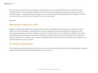 wishpond EBOOK
The Ultimate Guide to Google+ Marketing I 5
It’s almost been two full years since Google+’s official launch, and many people still don’t see the benefit of it over
Facebook. Many of us have already invested so much into our personal Facebook network, much less our business
Facebook pages - so starting all over from square one may sound incredibly unappealing. After all, Google+ is nothing
more than a watered down clone of Facebook that no one uses, right?
Not quite.
Why Google+ is Worth your Time
Google+ is loaded with intuitive and innovative features that are unmatched on Facebook or any other social media
network. It’s true that Google’s user-base seems a lot less engaged than on other websites, the infrastructure and
groundwork of features like Circles, Hangouts, and others more than make up for its deficiencies. Google+ also boasts
incredibly powerful search engine optimization benefits for any businesses or content creators that use its network. If
Google+ just seems too empty for your business to consider, isn’t this the prime time to join before your competitors can
entrench themselves in your market?
The Google+ Demographic
This infographic provided by website-monitoring.com provides some great information about the demographic snapshot of
Google+ as of February 2012. The full infographic can be found here.
 