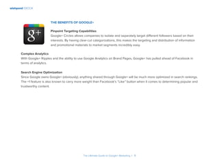 wishpond EBOOK
The Ultimate Guide to Google+ Marketing I 9
The Benefits of Google+
Pinpoint Targeting Capabilities
Google+ Circles allows companies to isolate and separately target different followers based on their
interests. By having clear-cut categorizations, this makes the targeting and distribution of information
and promotional materials to market segments incredibly easy.
Complex Analytics
With Google+ Ripples and the ability to use Google Analytics on Brand Pages, Google+ has pulled ahead of Facebook in
terms of analytics.
Search Engine Optimization
Since Google owns Google+ (obviously), anything shared through Google+ will be much more optimized in search rankings.
The +1 feature is also known to carry more weight than Facebook’s “Like” button when it comes to determining popular and
trustworthy content.
 