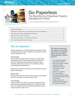 www.appfolio.com




                                          Go Paperless
                                          The Benefits of a Paperless Property
                                          Management Office
                                          Written by Elizabeth Madrigal of GreenLandLady.com




Why Go Paperless?�������������������������������������������������������������������������������������������������������������1
Worksheet: Where Are Your Opportunities To Go Paperless?�������������������������������������������2
Web-Based Property Management Software��������������������������������������������������������������������3
Electronic Filing and Scanners������������������������������������������������������������������������������������������3
Electronic Payments – Accept and Transmit���������������������������������������������������������������������4
Your Next Step: Eliminate the Paper���������������������������������������������������������������������������������5



Why Go Paperless?
                                                                                                This eBook will identify
Property managers who run efficient paperless management offices                                the steps you will need to
consistently out-perform their competition. The benefits can include                            take while removing the
all of the following and more:                                                                  paper from your office.
                                                                                                Going paperless requires
Cost Savings                                                                                    that you:
Reduced Office Supplies: When information, correspondence
and legal documents are securely generated and stored on-line,                                    •	 Use web-based property
fewer office supplies are used. Savings are realized on paper,                                       management software
envelopes, paper checks, printer ink, toner cartridges, postage,                                  •	 Have an interactive, mobile-
printed stationery and printed forms.                                                                optimized website
                                                                                                  •	 Email instead of mail
Reduced Cost of Paper Storage: Fewer file cabinets that take up                                      documents as much
precious office space!                                                                               as possible
                                                                                                  •	 Invest in a scanner(s)
                                                                                                  •	 Use a smart phone
Reduce Risk
                                                                                                  •	 Develop an electronic filing
Document Storage: Documents are securely stored and protected
                                                                                                     plan and organization system
from loss in the case of fire, water damage or theft.
                                                                                                     for the office
                                                                                                  •	 Accept and transmit
Time Savings                                                                                         payments online (writing as
Reduced Staff Hours: Staff hours previously dedicated to filing,
                                                                                                     few checks as possible)
retrieving, storing and delivering paperwork – including trips to the
bank – are eliminated. Staff can be reduced, redirected or used to
manage a greater number of units.




         © 2011 AppFolio, Inc. | The Benefits of a Paperless Property Management Office | www.appfolio.com                            1
 