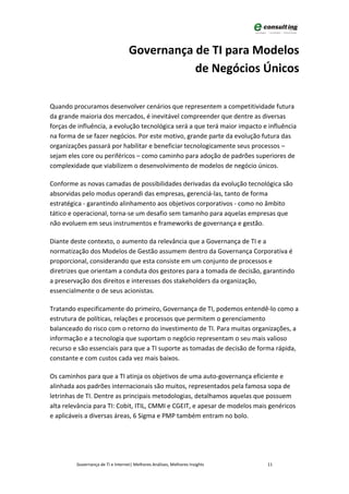 Governança de TI para Modelos
                                              de Negócios Únicos

Quando procuramos desenvolver cenários que representem a competitividade futura
da grande maioria dos mercados, é inevitável compreender que dentre as diversas
forças de influência, a evolução tecnológica será a que terá maior impacto e influência
na forma de se fazer negócios. Por este motivo, grande parte da evolução futura das
organizações passará por habilitar e beneficiar tecnologicamente seus processos –
sejam eles core ou periféricos – como caminho para adoção de padrões superiores de
complexidade que viabilizem o desenvolvimento de modelos de negócio únicos.

Conforme as novas camadas de possibilidades derivadas da evolução tecnológica são
absorvidas pelo modus operandi das empresas, gerenciá-las, tanto de forma
estratégica - garantindo alinhamento aos objetivos corporativos - como no âmbito
tático e operacional, torna-se um desafio sem tamanho para aquelas empresas que
não evoluem em seus instrumentos e frameworks de governança e gestão.

Diante deste contexto, o aumento da relevância que a Governança de TI e a
normatização dos Modelos de Gestão assumem dentro da Governança Corporativa é
proporcional, considerando que esta consiste em um conjunto de processos e
diretrizes que orientam a conduta dos gestores para a tomada de decisão, garantindo
a preservação dos direitos e interesses dos stakeholders da organização,
essencialmente o de seus acionistas.

Tratando especificamente do primeiro, Governança de TI, podemos entendê-lo como a
estrutura de políticas, relações e processos que permitem o gerenciamento
balanceado do risco com o retorno do investimento de TI. Para muitas organizações, a
informação e a tecnologia que suportam o negócio representam o seu mais valioso
recurso e são essenciais para que a TI suporte as tomadas de decisão de forma rápida,
constante e com custos cada vez mais baixos.

Os caminhos para que a TI atinja os objetivos de uma auto-governança eficiente e
alinhada aos padrões internacionais são muitos, representados pela famosa sopa de
letrinhas de TI. Dentre as principais metodologias, detalhamos aquelas que possuem
alta relevância para TI: Cobit, ITIL, CMMI e CGEIT, e apesar de modelos mais genéricos
e aplicáveis a diversas áreas, 6 Sigma e PMP também entram no bolo.




         Governança de TI e Internet| Melhores Análises, Melhores Insights   11
 